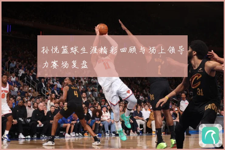 孙悦篮球生涯精彩回顾与场上领导力赛场复盘