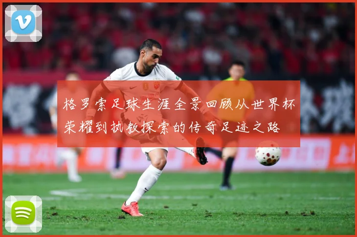 格罗索足球生涯全景回顾从世界杯荣耀到执教探索的传奇足迹之路