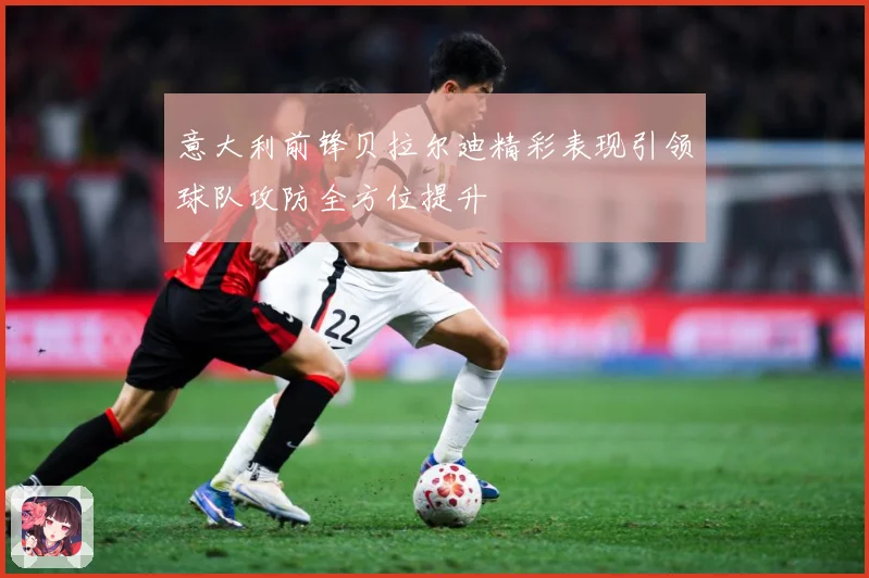 意大利前锋贝拉尔迪精彩表现引领球队攻防全方位提升