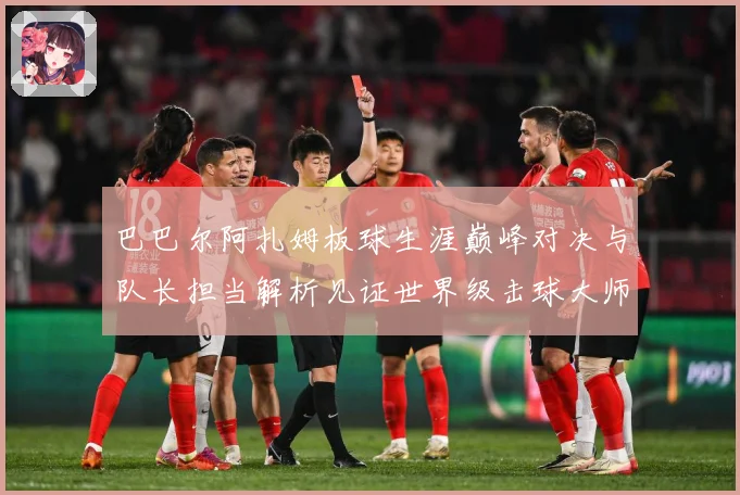巴巴尔阿扎姆板球生涯巅峰对决与队长担当解析见证世界级击球大师成长之路