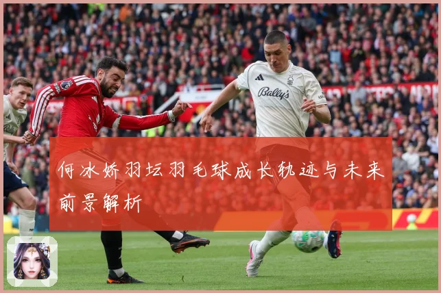 何冰娇羽坛羽毛球成长轨迹与未来前景解析
