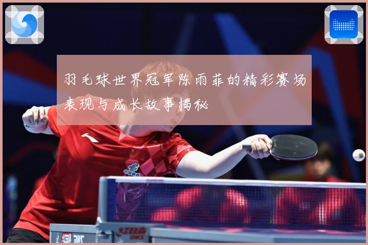 羽毛球世界冠军陈雨菲的精彩赛场表现与成长故事揭秘