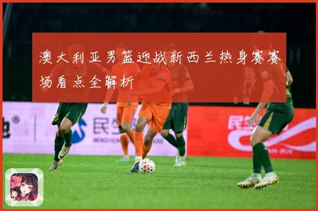 澳大利亚男篮迎战新西兰热身赛赛场看点全解析