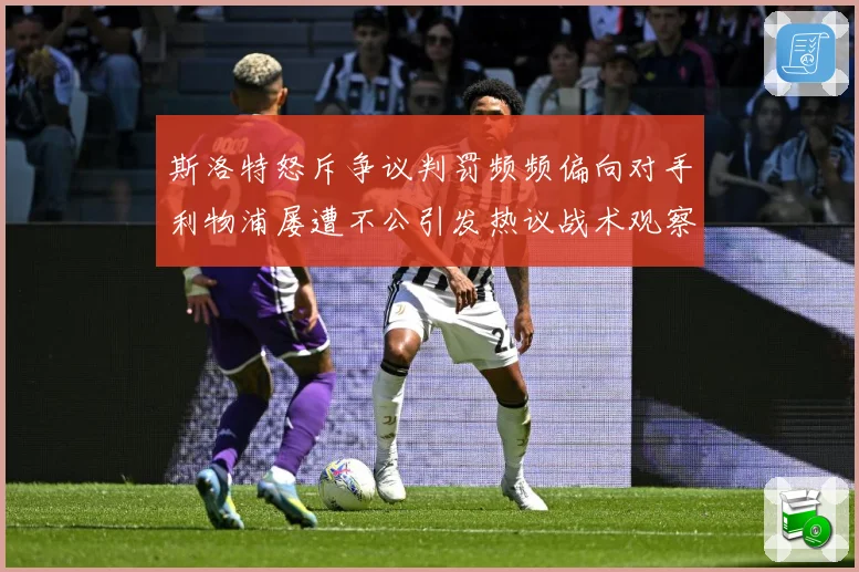 斯洛特怒斥争议判罚频频偏向对手利物浦屡遭不公引发热议战术观察