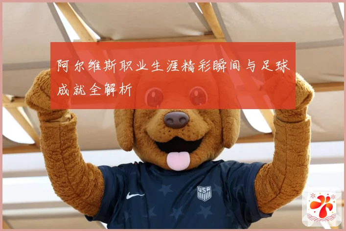 阿尔维斯职业生涯精彩瞬间与足球成就全解析