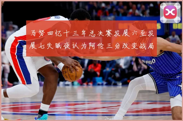 马努回忆十三年总决赛发展六至发展七失眠夜认为阿伦三分改变战局命运赛场复盘