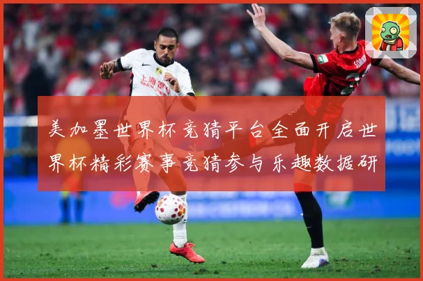 美加墨世界杯竞猜平台全面开启世界杯精彩赛事竞猜参与乐趣数据研判