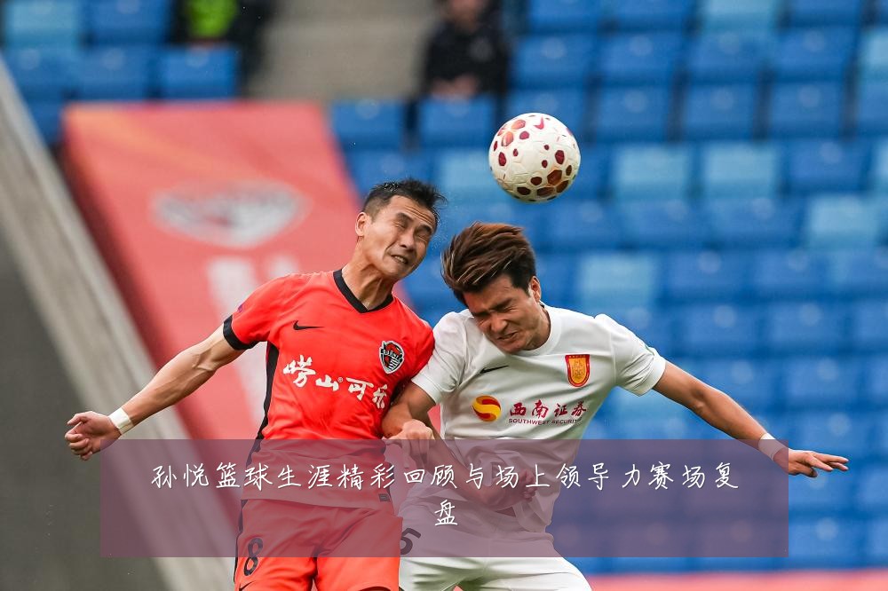 孙悦篮球生涯精彩回顾与场上领导力赛场复盘